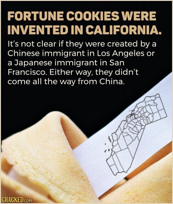 FORTUNE COOKIES WERE INVENTED IN CALIFORNIA. It's not clear if they were created by a Chinese immigrant in Los Angeles or a Japanese immigrant in San Francisco. Either way, they didn't come all the way from China. CRACKED.COM