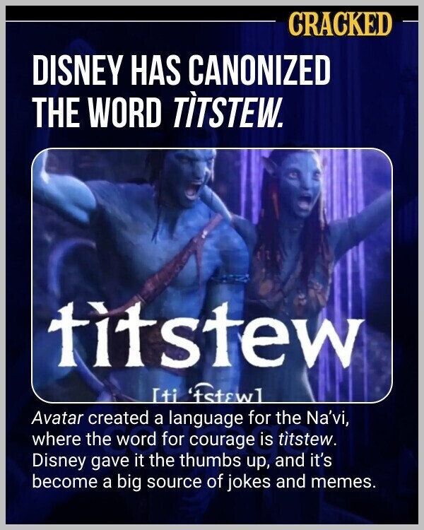 CRACKED DISNEY HAS CANONIZED THE WORD TÌTÌTEW. titstew [ti 'tstewl Avatar created a language for the Na'vi, where the word for courage is titstew. Disney gave it the thumbs up, and it's become a big source of jokes and memes.