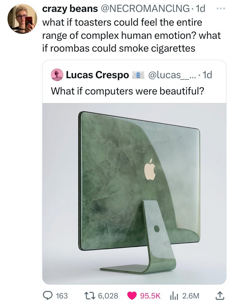 crazy beans @NECROMANCING.1d ... what if toasters could feel the entire range of complex human emotion? what if roombas could smoke cigarettes Lucas Crespo E @lucas_....1d What if computers were beautiful? 163 6,028 95.5K 2.6M 