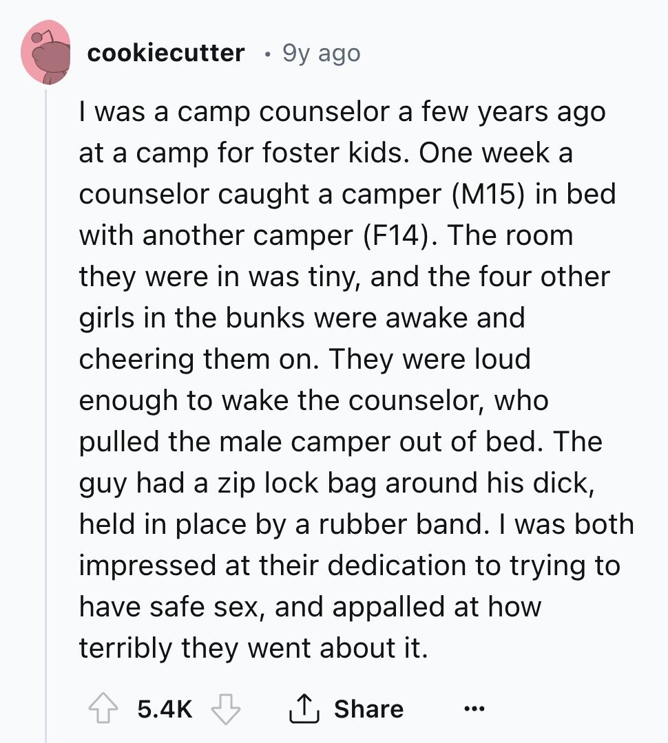 cookiecutter 9y ago I was a camp counselor a few years ago at a camp for foster kids. One week a counselor caught a camper (M15) in bed with another camper (F14). The room they were in was tiny, and the four other girls in the bunks were awake and cheering them on. They were loud enough to wake the counselor, who pulled the male camper out of bed. The guy had a zip lock bag around his dick, held in place by a rubber band. I was both impressed at their dedication to trying to have safe sex, and