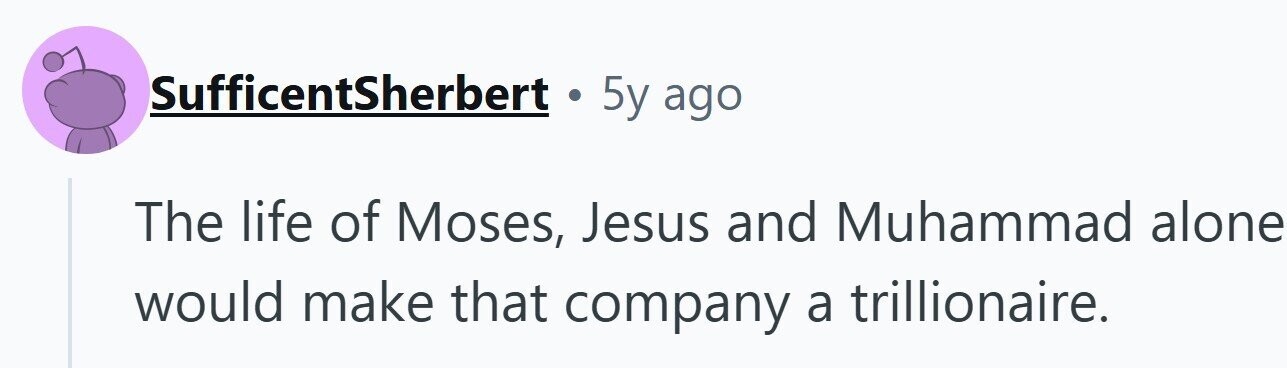 SufficentSherbert . 5y ago The life of Moses, Jesus and Muhammad alone would make that company a trillionaire.