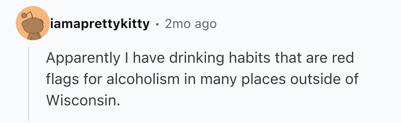 iamaprettykitty 2mo ago Apparently I have drinking habits that are red flags for alcoholism in many places outside of Wisconsin.