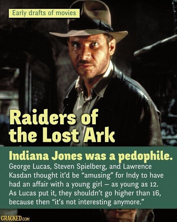 Early drafts of movies Raiders of the Lost Ark Indiana Jones was a pedophile. George Lucas, Steven Spielberg, and Lawrence Kasdan thought it'd be amusing for Indy to have had an affair with a young girl - as young as 12. As Lucas put it, they shouldn't go higher than 16, because then it's not interesting anymore. CRACKED.COM