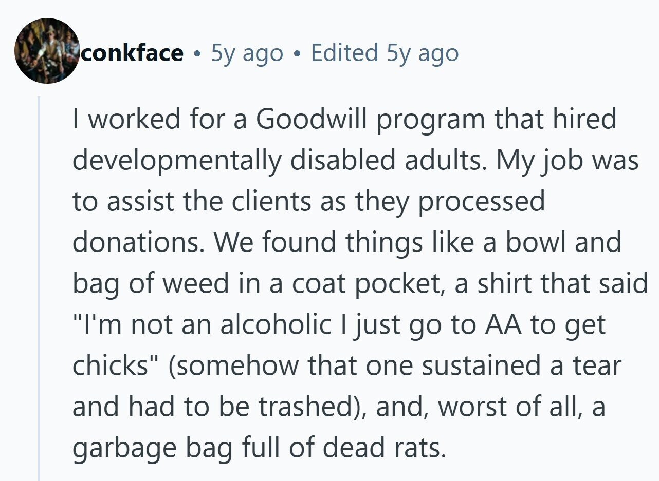 conkface . 5y ago Edited 5y ago I worked for a Goodwill program that hired developmentally disabled adults. My job was to assist the clients as they processed donations. We found things like a bowl and bag of weed in a coat pocket, a shirt that said I'm not an alcoholic I just go to AA to get chicks (somehow that one sustained a tear and had to be trashed), and, worst of all, a garbage bag full of dead rats.
