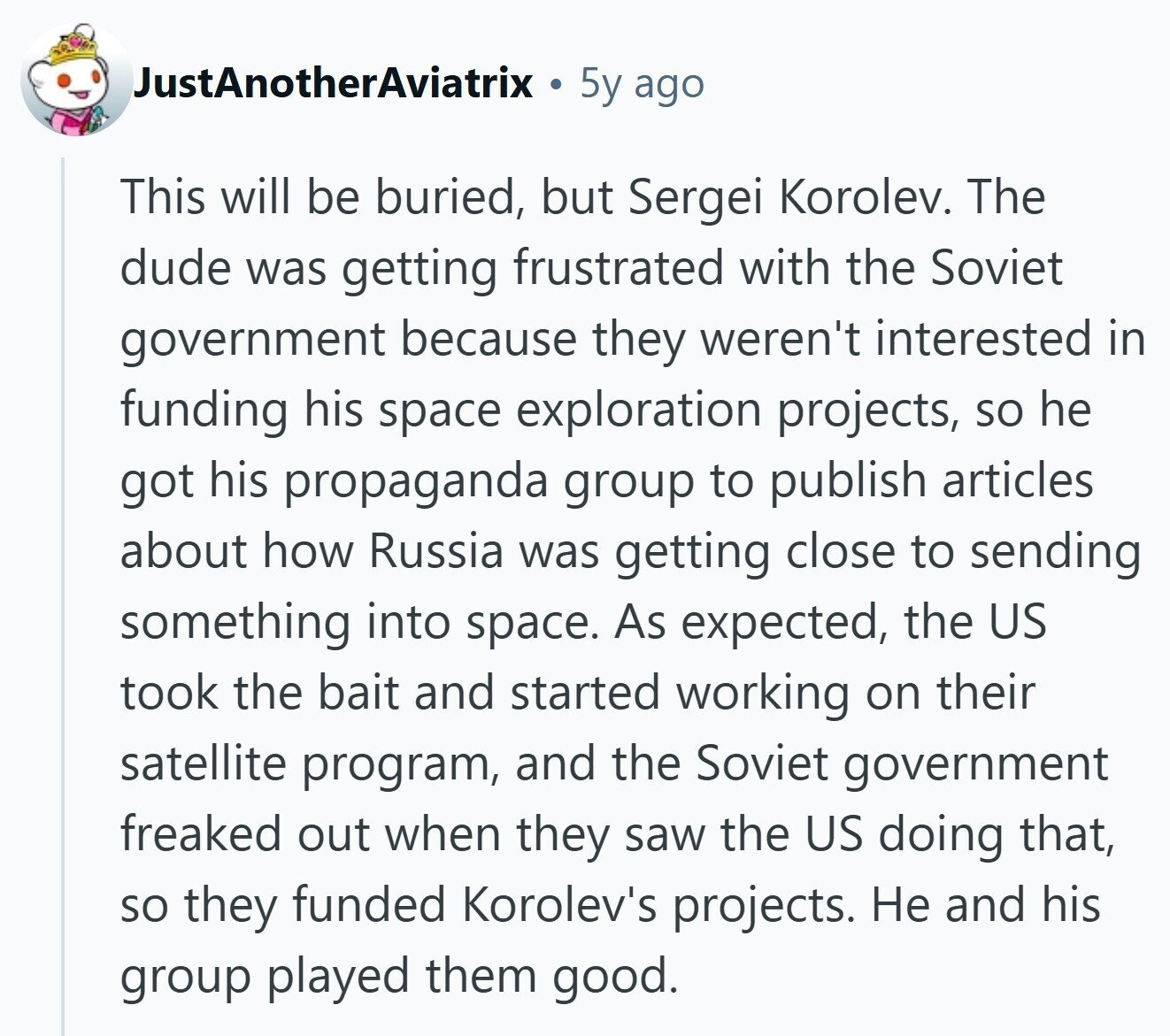JustAnotherAviatrix 5y ago This will be buried, but Sergei Korolev. The dude was getting frustrated with the Soviet government because they weren't interested in funding his space exploration projects, so he got his propaganda group to publish articles about how Russia was getting close to sending something into space. As expected, the US took the bait and started working on their satellite program, and the Soviet government freaked out when they saw the US doing that, so they funded Korolev's projects. Не and his group played them good.