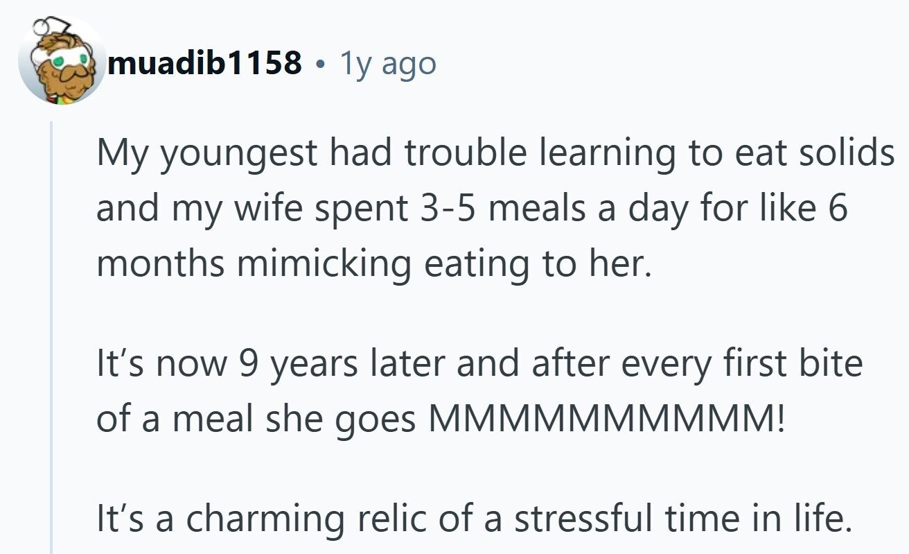 muadib1158 e 1y ago My youngest had trouble learning to eat solids and my wife spent 3-5 meals a day for like 6 months mimicking eating to her. It's now 9 years later and after every first bite of a meal she goes MMMMMMMMMM! It's a charming relic of a stressful time in life.