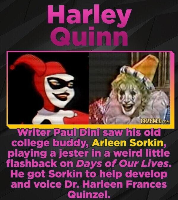 Harley Quinn CRACKED COM Writer Paul Dini saw his old college buddy, Arleen Sorkin, playing a jester in a weird little flashback on Days of Our Lives. Не got Sorkin to help develop and voice Dr. Harleen Frances Quinzel.