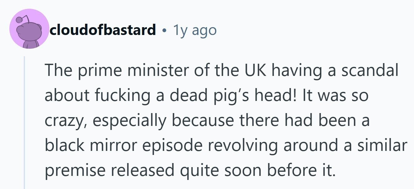 cloudofbastard . 1y ago The prime minister of the UK having a scandal about fucking a dead pig's head! It was so crazy, especially because there had been a black mirror episode revolving around a similar premise released quite soon before it. 