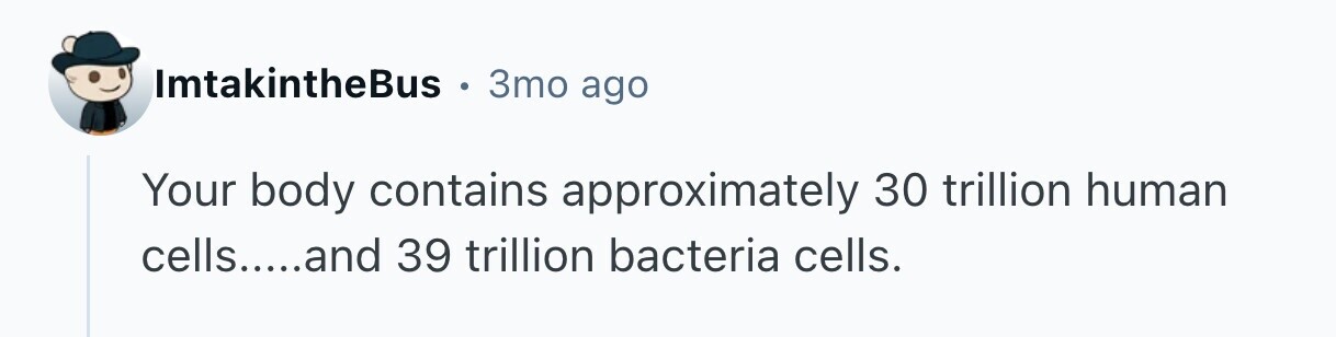 ImtakintheBus 3то ago Your body contains approximately 30 trillion human cells.....and 39 trillion bacteria cells. 