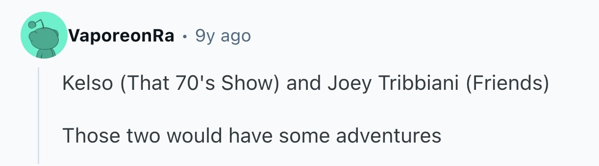VaporeonRa . 9y ago Kelso (That 70's Show) and Joey Tribbiani (Friends) Those two would have some adventures
