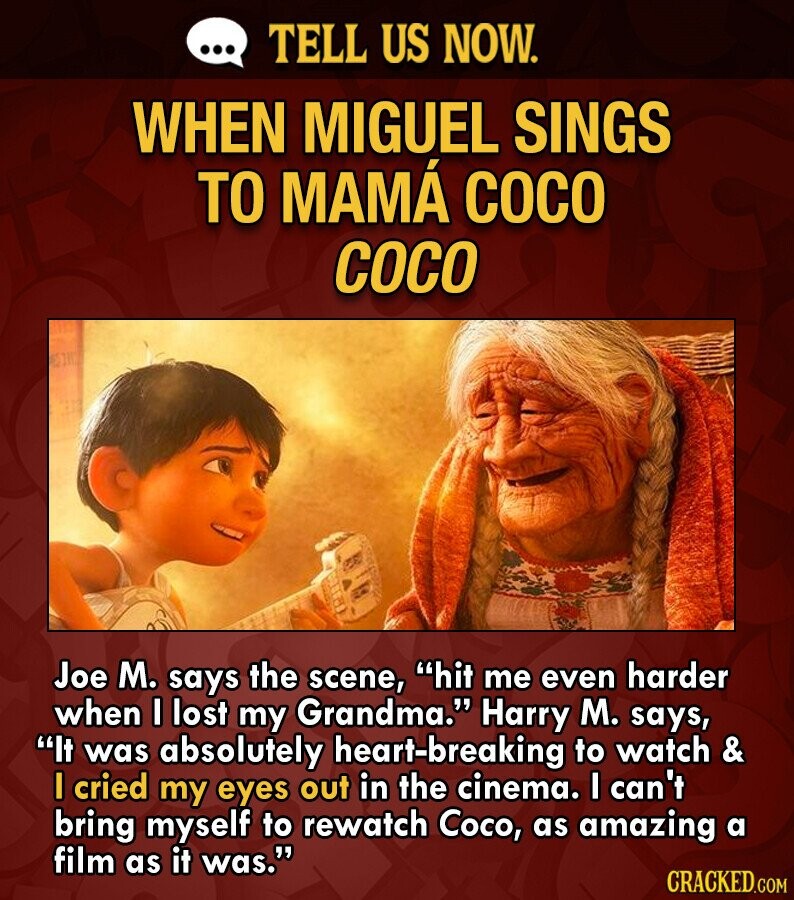 ... TELL US NOW. WHEN MIGUEL SINGS TO MAMÁ COCO COCO Joe M. says the scene, hit me even harder when I lost my Grandma. Harry M. says, It was absolutely heart-breaking to watch & I cried my eyes out in the cinema. I can't bring myself to rewatch Coco, as amazing a film as it was. CRACKED.COM