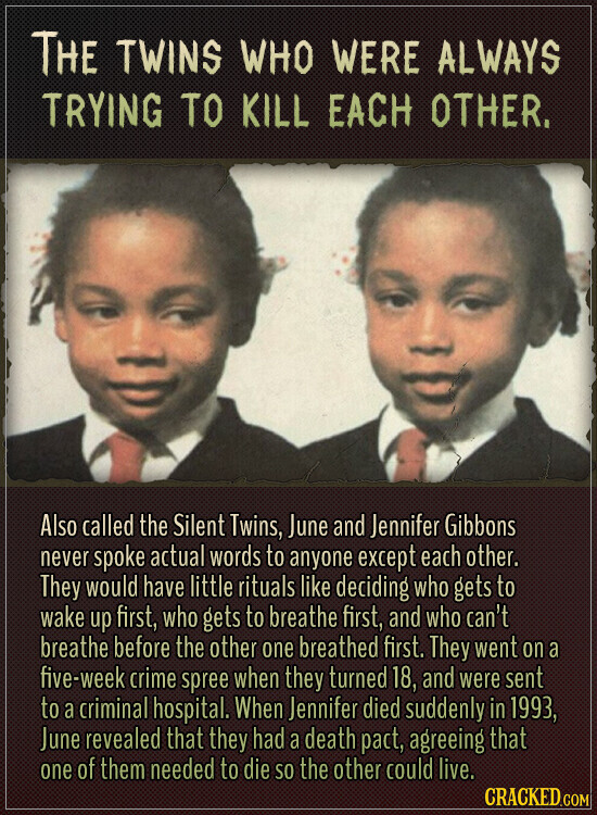 THE TWINS WHO WERE ALWAYS TRYING TO KILL EACH OTHER. Also called the Silent Twins, June and Jennifer Gibbons never spoke actual words to anyone except each other. They would have little rituals like deciding who gets to wake up first, who gets to breathe first, and who can't breathe before the other one breathed first. They went on a five-week crime spree when they turned 18, and were sent to a criminal hospital. When Jennifer died suddenly in 1993, June revealed that they had a death pact, agreeing that one of them needed to die SO the other could
