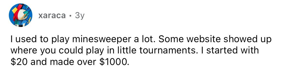 xaraca . 3y I used to play minesweeper a lot. Some website showed up where you could play in little tournaments. I started with $20 and made over $1000.