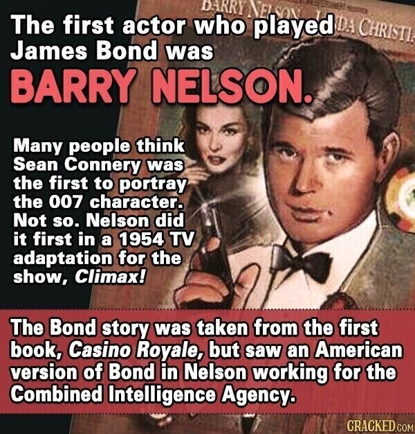 DARRY NETSON EST ERT - DA CHRISTI The first actor who played James Bond was BARRY NELSON. Many people think Sean Connery was the first to portray the 007 character. Not so. Nelson did it first in a 1954 TV adaptation for the show, Climax! The Bond story was taken from the first book, Casino Royale, but saw an American version of Bond in Nelson working for the Combined Intelligence Agency. CRACKED.COM