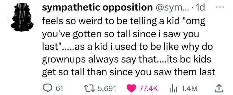 sympathetic opposition @sym... 1d ... feels so weird to be telling a kid omg you've gotten so tall since i saw you last.....as a kid i used to be like why do grownups always say that....its bc kids get so tall than since you saw them last 61 5,691 77.4K del 1.4M 
