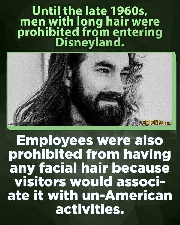 Until the late 1960s, men with long hair were prohibited from entering Disneyland. CRACKED.COM Employees were also prohibited from having any facial hair because visitors would associ- ate it with un-American activities.