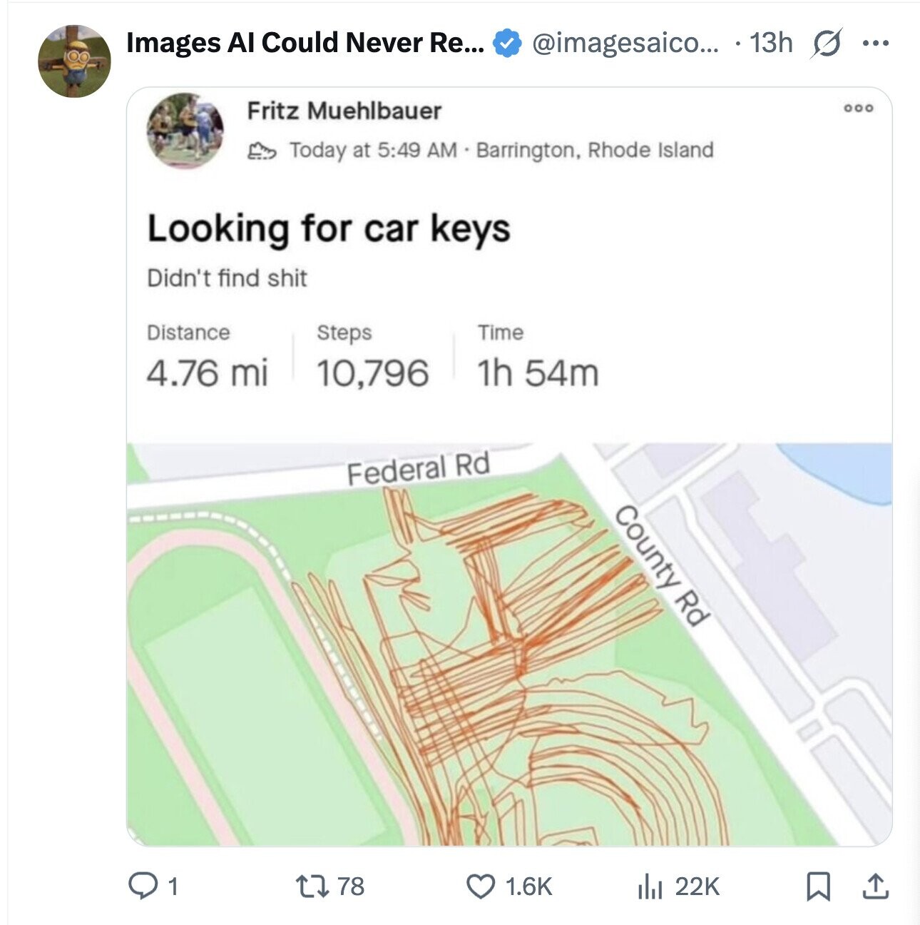 @imagesaico... 13h s ... Images AI Could Never Re... Fritz Muehlbauer Today at 5:49 AM Barrington, Rhode Island Looking for car keys Didn't find shit Distance Steps Time 4.76 mi 1h 54m 10,796 Federal Rd County Rd 1 78 1.6K 22K