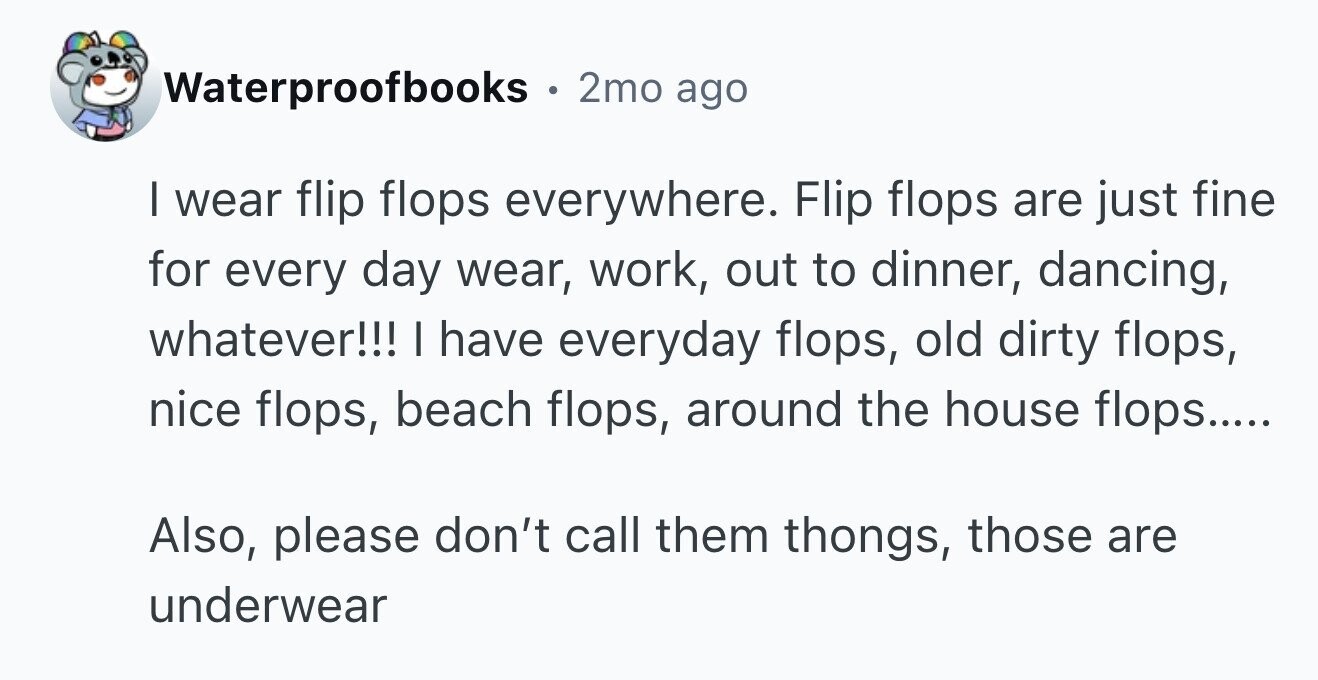 Waterproofbooks . 2mo ago I wear flip flops everywhere. Flip flops are just fine for every day wear, work, out to dinner, dancing, whatever!!! I have everyday flops, old dirty flops, nice flops, beach flops, around the house flops..... Also, please don't call them thongs, those are underwear
