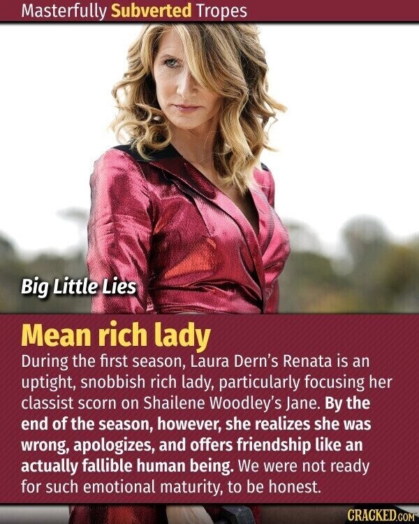 Masterfully Subverted Tropes Big Little Lies Mean rich lady During the first season, Laura Dern's Renata is an uptight, snobbish rich lady, particularly focusing her classist scorn on Shailene Woodley's Jane. By the end of the season, however, she realizes she was wrong, apologizes, and offers friendship like an actually fallible human being. We were not ready for such emotional maturity, to be honest. CRACKED.COM