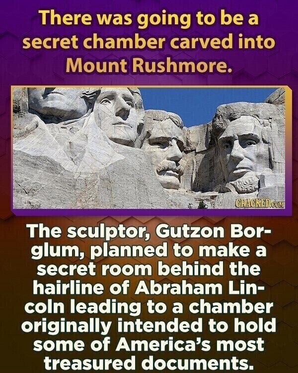 There was going to be a secret chamber carved into Mount Rushmore. CRACKED.COM The sculptor, Gutzon Bor- glum, planned to make a secret room behind the hairline of Abraham Lin- coln leading to a chamber originally intended to hold some of America's most treasured documents.