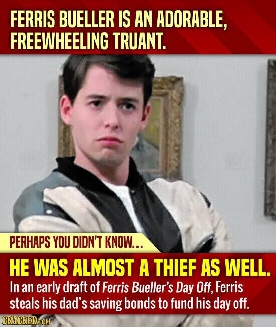 FERRIS BUELLER IS AN ADORABLE, FREEWHEELING TRUANT. PERHAPS YOU DIDN'T KNOW... НЕ WAS ALMOST A THIEF AS WELL. In an early draft of Ferris Bueller's Day Off, Ferris steals his dad's saving bonds to fund his day off. CRACKED.COM