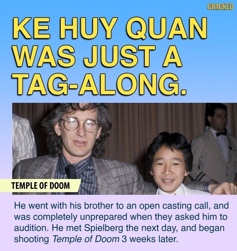 CRACKED KE HUY QUAN WAS JUST A TAG-ALONG. TEMPLE OF DOOM Не went with his brother to an open casting call, and was completely unprepared when they asked him to audition. Не met Spielberg the next day, and began shooting Temple of Doom 3 weeks later.