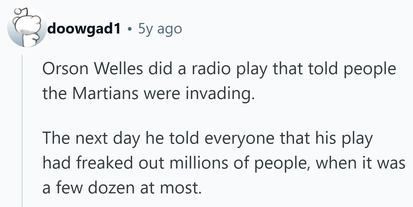doowgad1 . 5y ago Orson Welles did a radio play that told people the Martians were invading. The next day he told everyone that his play had freaked out millions of people, when it was a few dozen at most.
