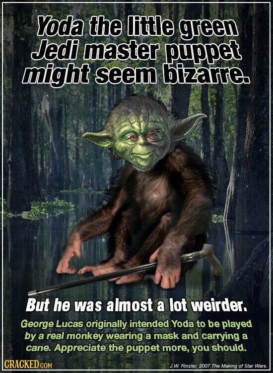 Yoda the little green Jedi master puppet might seem bizarre. But he was almost a lot weirder. George Lucas originally intended Yoda to be played by a real monkey wearing a mask and carrying a cane. Appreciate the puppet more, you should. CRACKED.COM J.W. Rinzler, 2007.The Making of Star Wars.