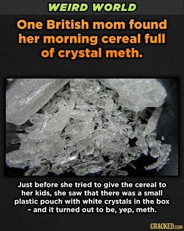 WEIRD WORLD One British mom found her morning cereal full of crystal meth. Just before she tried to give the cereal to her kids, she saw that there was a small plastic pouch with white crystals in the box - and it turned out to be, уер, meth. CRACKED.COM