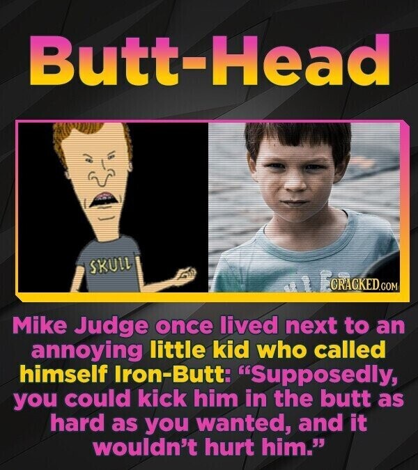 Butt-Head SKULL CRACKED.COM Mike Judge once lived next to an annoying little kid who called himself Iron-Butt: Supposedly, you could kick him in the butt as hard as you wanted, and it wouldn't hurt him.