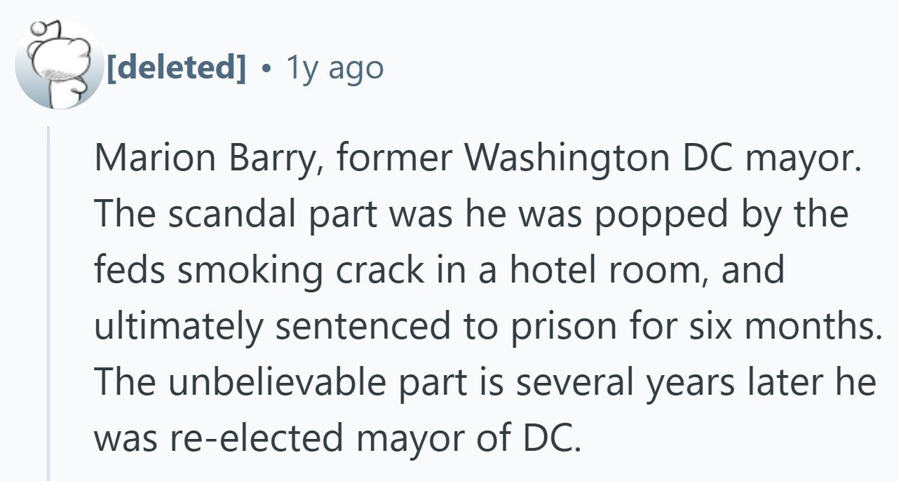  . 1y ago Marion Barry, former Washington DC mayor. The scandal part was he was popped by the feds smoking crack in a hotel room, and ultimately sentenced to prison for six months. The unbelievable part is several years later he was re-elected mayor of DC. 