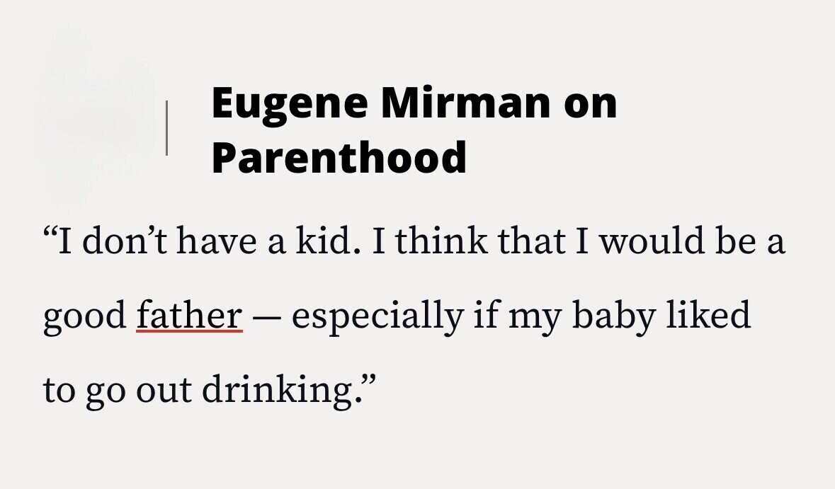 Eugene Mirman on Parenthood I don't have a kid. I think that I would be a good father-especially if my baby liked to go out drinking.