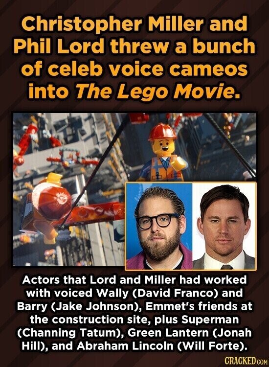 Christopher Miller and Phil Lord threw a bunch of celeb voice cameos into The Lego Movie. Actors that Lord and Miller had worked with voiced Wally (David Franco) and Barry (Jake Johnson), Emmet's friends at the construction site, plus Superman (Channing Tatum), Green Lantern (Jonah Hill), and Abraham Lincoln (Will Forte). CRACKED.COM