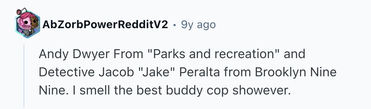 AbZorbPowerRedditV2 . 9y ago Andy Dwyer From Parks and recreation and Detective Jacob Jake Peralta from Brooklyn Nine Nine. I smell the best buddy cop showever.