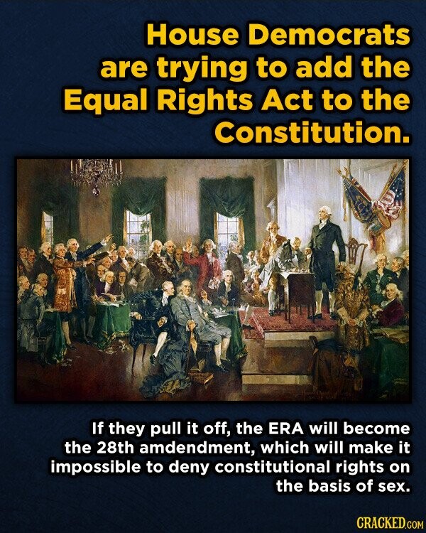 House Democrats are trying to add the Equal Rights Act to the Constitution. If they pull it off, the ERA will become the 28th amdendment, which will make it impossible to deny constitutional rights on the basis of sex. CRACKED.COM