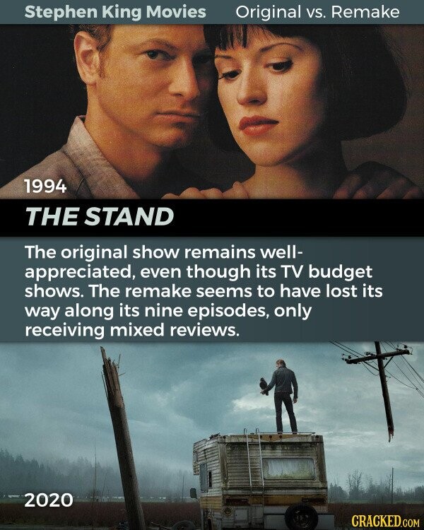 Stephen King Movies Original vs. Remake 1994 THE STAND The original show remains well- appreciated, even though its TV budget shows. The remake seems to have lost its way along its nine episodes, only receiving mixed reviews. 2020 CRACKED.COM