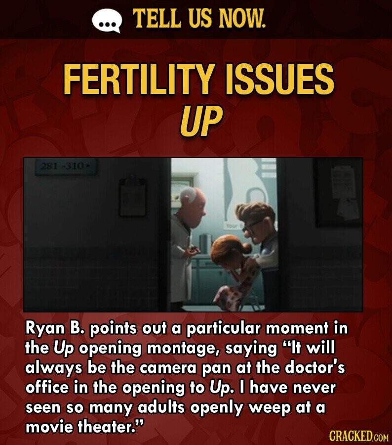 ... TELL US NOW. FERTILITY ISSUES UP 281 1-310 Your Ryan В. points out a particular moment in the Up opening montage, saying It will always be the camera pan at the doctor's office in the opening to Up. I have never seen so many adults openly weep at a movie theater. CRACKED.COM