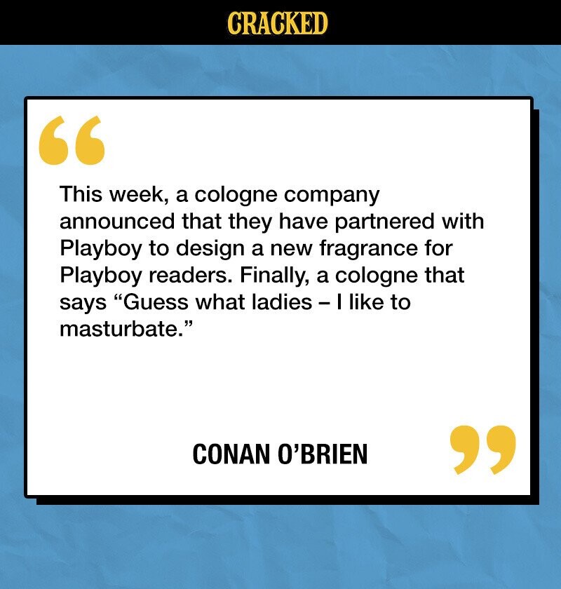 CRACKED This week, a cologne company announced that they have partnered with Playboy to design a new fragrance for Playboy readers. Finally, a cologne that says Guess what ladies - I like to masturbate. CONAN O'BRIEN 