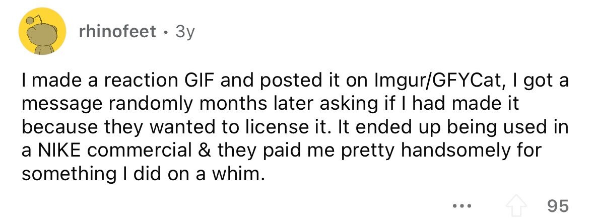 rhinofeet . 3 3y I made a reaction GIF and posted it on Imgur/GFYCat, I got a message randomly months later asking if I had made it because they wanted to license it. It ended up being used in a NIKE commercial & they paid me pretty handsomely for something I did on a whim. ... 95