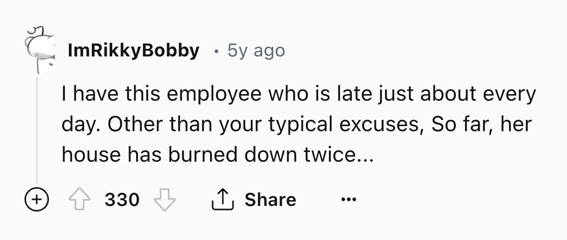 ImRikkyBobby . 5y ago I have this employee who is late just about every day. Other than your typical excuses, So far, her house has burned down twice... + 330 Share ... 