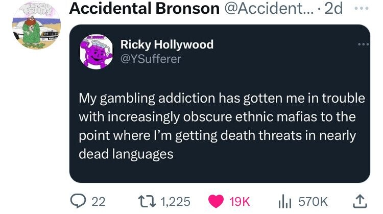 Accidental Bronson @Accident... 2d ... Ricky Hollywood @YSufferer My gambling addiction has gotten me in trouble with increasingly obscure ethnic mafias to the point where I'm getting death threats in nearly dead languages 22 1,225 19K 570K 
