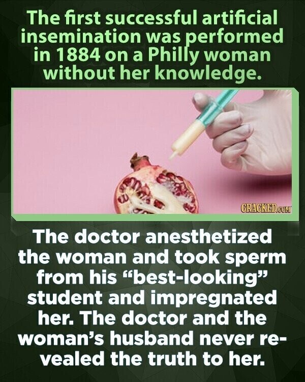 The first successful artificial insemination was performed in 1884 on a Philly woman without her knowledge. CRACKED.COM The doctor anesthetized the woman and took sperm from his best-looking student and impregnated her. The doctor and the woman's husband never re- vealed the truth to her.