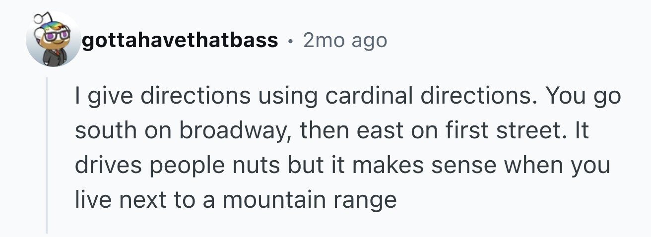 gottahavethatbass . 2mo ago I give directions using cardinal directions. You go south on broadway, then east on first street. It drives people nuts but it makes sense when you live next to a mountain range