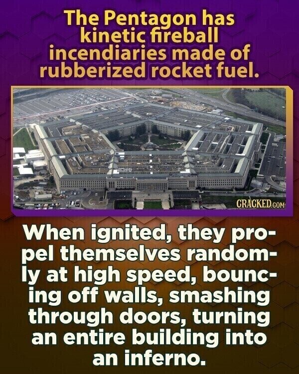 The Pentagon has kinetic fireball incendiaries made of rubberized rocket fuel. CRACKED.COM When ignited, they pro- pel themselves random- ly at high speed, bounc- ing off walls, smashing through doors, turning an entire building into an inferno.