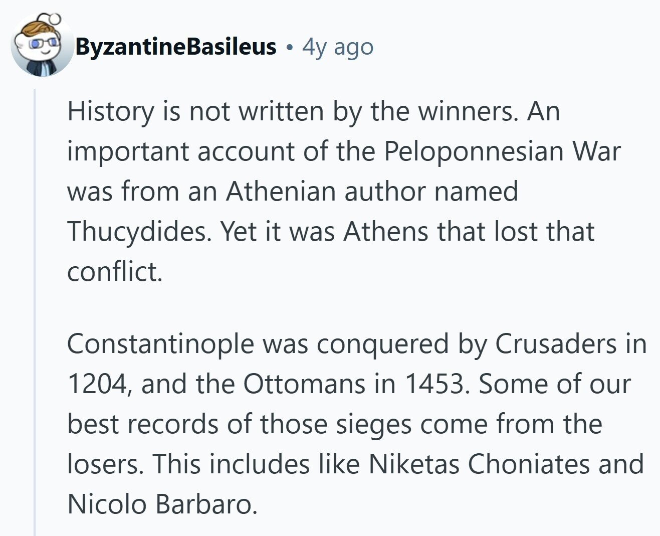 ByzantineBasileus 4y ago History is not written by the winners. An important account of the Peloponnesian War was from an Athenian author named Thucydides. Yet it was Athens that lost that conflict. Constantinople was conquered by Crusaders in 1204, and the Ottomans in 1453. Some of our best records of those sieges come from the losers. This includes like Niketas Choniates and Nicolo Barbaro. 