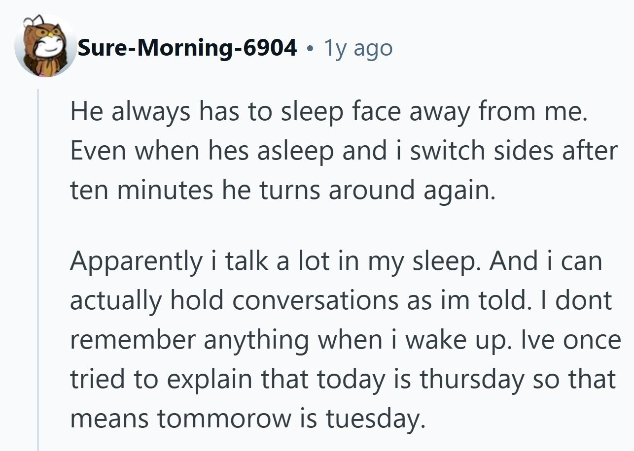 Sure-Morning-6904 1y ago Не always has to sleep face away from me. Even when hes asleep and i switch sides after ten minutes he turns around again. Apparently i talk a lot in my sleep. And i can actually hold conversations as im told. I dont remember anything when i wake up. Ive once tried to explain that today is thursday so that means tommorow is tuesday.