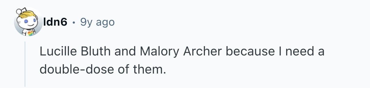 Idn6 . 9y ago Lucille Bluth and Malory Archer because I need a double-dose of them.