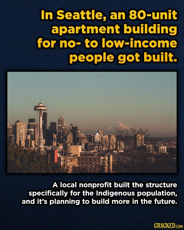 In Seattle, an 80-unit apartment building for no- to low-income people got built. A local nonprofit built the structure specifically for the Indigenous population, and it's planning to build more in the future. CRACKED.COM