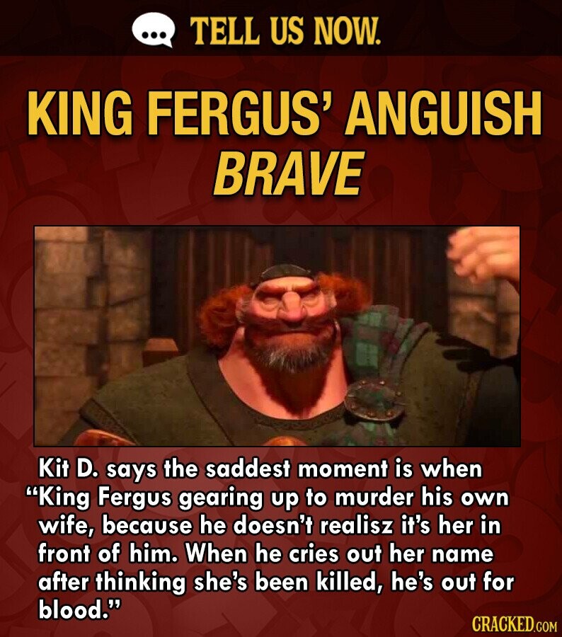 ... TELL US NOW. KING FERGUS' ANGUISH BRAVE Kit D. says the saddest moment is when King Fergus gearing up to murder his own wife, because he doesn't realisz it's her in front of him. When he cries out her name after thinking she's been killed, he's out for blood. CRACKED.COM