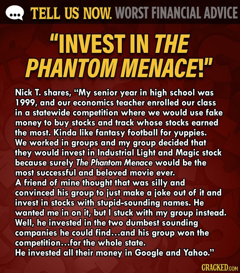 ... TELL US NOW. WORST FINANCIAL ADVICE INVEST IN THE PHANTOM MENACE! Nick T. shares, My senior year in high school was 1999, and our economics teacher enrolled our class in a statewide competition where we would use fake money to buy stocks and track whose stocks earned the most. Kinda like fantasy football for yuppies. We worked in groups and my group decided that they would invest in Industrial Light and Magic stock because surely The Phantom Menace would be the most successful and beloved movie ever. A friend of mine thought that was silly and convinced his group